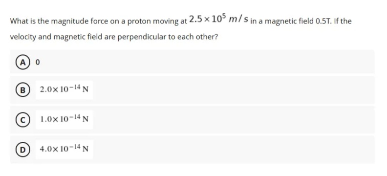 What is the magnitude force on a proton moving at 2.5 x 105 m/s in a magnetic field 0.5T. If the
velocity and magnetic field are perpendicular to each other?
A) 0
B
2.0× 10-14 N
1.0x 10-14 N
4.0x 10-14 N
(D)