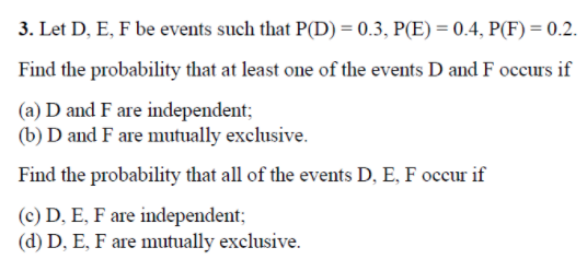 3. Let D, E, F be events such that P(D) = 0.3, P(E) = 0.4, P(F) = 0.2.
Find the probability that at least one of the events D and F occurs if
(a) D and F are independent;
(b) D and F are mutually exclusive.
Find the probability that all of the events D, E, F occur if
(c) D, E, F are independent;
(d) D, E, F are mutually exclusive.
