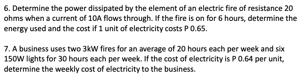 6. Determine the power dissipated by the element of an electric fire of resistance 20
ohms when a current of 10A flows through. If the fire is on for 6 hours, determine the
energy used and the cost if 1 unit of electricity costs P 0.65.
7. A business uses two 3kW fires for an average of 20 hours each per week and six
150W lights for 30 hours each per week. If the cost of electricity is P 0.64 per unit,
determine the weekly cost of electricity to the business.
