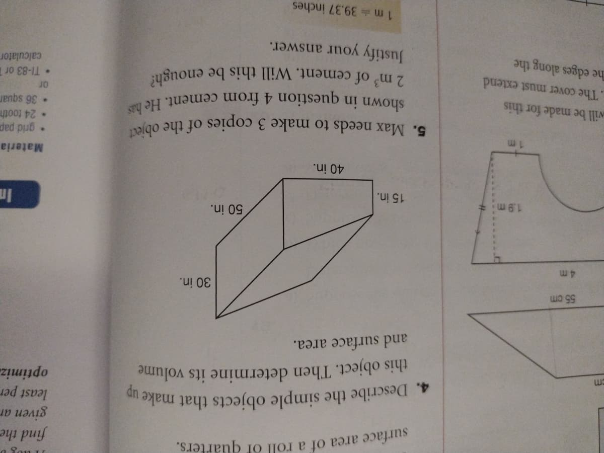 a Son u
find the
given ar
least per
4. Describe the simple objects that make
this object. Then determine its volume
optimiz.
and surface area.
55 cm
30 in.
50 in.
1.9 m
15 in.
40 in.
Materia
ded pub
24 tooth
vill be made for this
TI-83 or T
calculator
The cover must extend
he edges along the
Justify your answer.
4. Describe the simple objects that make up
shown in question 4 from cement. He has
2 m of cement. Will this be enough?
surface area of a roll of quarters.
5. Max needs to make 3 copies of the object
1 m 39.37 inches
