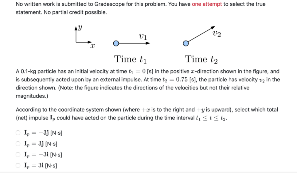 No written work is submitted to Gradescope for this problem. You have one attempt to select the true
statement. No partial credit possible.
AY
V2
Vị
Time t1
Time t2
A 0.1-kg particle has an initial velocity at time t1 = 0 [s] in the positive x-direction shown in the figure, and
is subsequently acted upon by an external impulse. At time t2 = 0.75 [s], the particle has velocity v2 in the
direction shown. (Note: the figure indicates the directions of the velocities but not their relative
magnitudes.)
According to the coordinate system shown (where +x is to the right and +y is upward), select which total
(net) impulse I, could have acted on the particle during the time interval t1 <t < t2.
-3j [N-s]
O I, = 3j [N•s]
O I, = -3i [N•s]
O I, = 3i [N•s]
