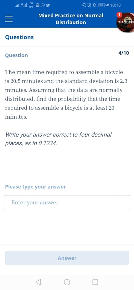 all
OON (51 |10:18
Mixed Practice on Normal
Distribution
ANNOUNCIEN
Questions
4/10
Question
The mean time required to assemble a bicycle
is 20.5 minutes and the standard deviation is 2.3
minutes. Assuming that the data are normally
distributed, find the probability that the time
required to assemble a bicycle is at least 20
minutes.
Write your answer correct to four decimal
places, as in 0.1234.
Please type your answer
Enter your answer
Answer
II
