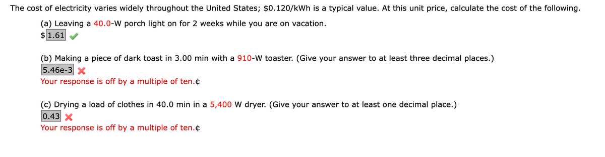 The cost of electricity varies widely throughout the United States; $0.120/kWh is a typical value. At this unit price, calculate the cost of the following.
(a) Leaving a 40.0-W porch light on for 2 weeks while you are on vacation.
$1.61
(b) Making a piece of dark toast in 3.00 min with a 910-W toaster. (Give your answer to at least three decimal places.)
|5.46е-3 х
Your response is off by a multiple of ten.¢
(c) Drying a load of clothes in 40.0 min in a 5,400 W dryer. (Give your answer to at least one decimal place.)
0.43 X
Your response is off by a multiple of ten.¢
