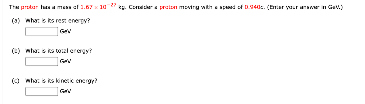 -27
The proton has a mass of 1.67
10
kg. Consider a proton moving with a speed of 0.940c. (Enter your answer in GeV.)
(a) What is its rest energy?
GeV
(b) What is its total energy?
GeV
(c) What is its kinetic energy?
GeV
