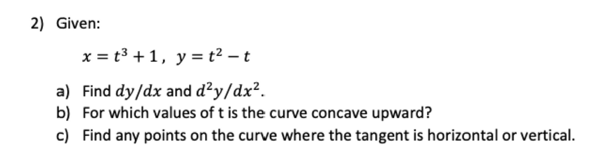2) Given:
x = t3 + 1,
y = t² – t
a) Find dy/dx and d?y/dx?.
b) For which values of t is the curve concave upward?
c) Find any points on the curve where the tangent is horizontal or vertical.
