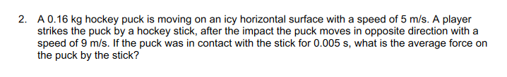 2. A 0.16 kg hockey puck is moving on an icy horizontal surface with a speed of 5 m/s. A player
strikes the puck by a hockey stick, after the impact the puck moves in opposite direction with a
speed of 9 m/s. If the puck was in contact with the stick for 0.005 s, what is the average force on
the puck by the stick?
