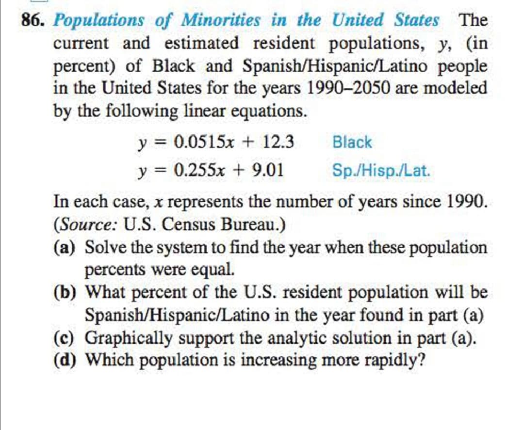 86. Populations of Minorities in the United States The
current and estimated resident populations, y, (in
percent) of Black and Spanish/Hispanic/Latino people
in the United States for the years 1990-2050 are modeled
by the following linear equations.
y = 0.0515x + 12.3
Black
y = 0.255x + 9.01
Sp./Hisp./Lat.
In each case, x represents the number of years since 1990.
(Source: U.S. Census Bureau.)
(a) Solve the system to find the year when these population
percents were equal.
(b) What percent of the U.S. resident population will be
Spanish/Hispanic/Latino in the year found in part (a)
(c) Graphically support the analytic solution in part (a).
(d) Which population is increasing more rapidly?
