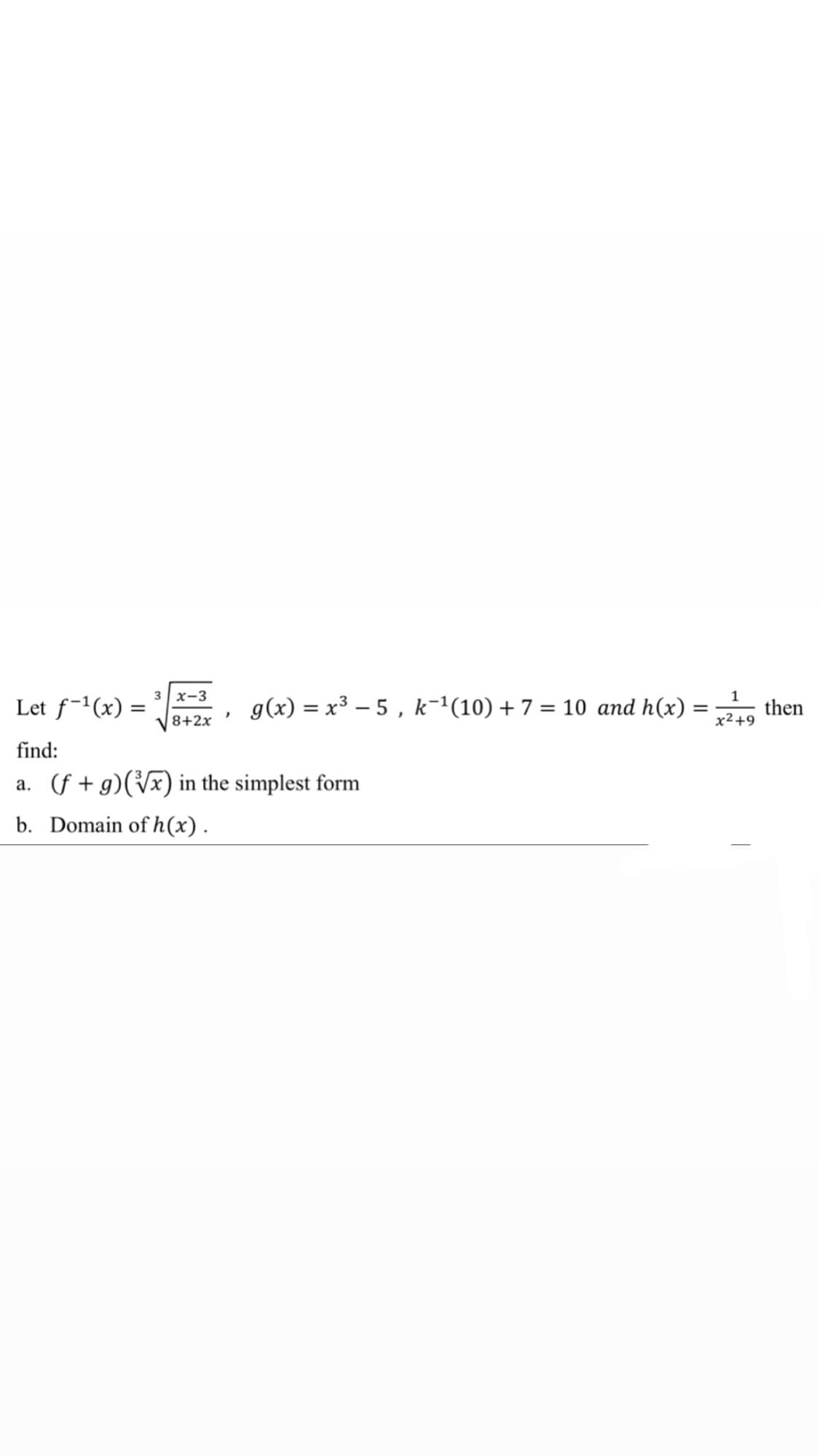 3 x-3
Let f-1(x) =
g(x) = x3 – 5 , k-'(10) + 7 = 10 and h(x) =
1
then
8+2x
x² +9
find:
a. (f + g)(Vx) in the simplest form
b. Domain of h(x).
