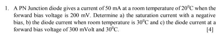 1. A PN Junction diode gives a current of 50 mA at a room temperature of 20°C when the
forward bias voltage is 200 mV. Determine a) the saturation current with a negative
bias, b) the diode current when room temperature is 30°C and c) the diode current at
forward bias voltage of 300 mVolt and 30°C.
[4]
