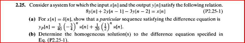 2.25. Consider a system for which the input x[n] and the output y[n] satisfy the following relation.
8y[n] + 2y[n 1]- 3y[n -2] = x[n]
(P2.25-1)
(a) For x[n] = 8[n], show that a particular sequence satisfying the difference equation is
Yp[n] = ( − ³)" u[n] + √( 3 )" u[n].
(b) Determine the homogeneous solution(s) to the difference equation specified in
Eq. (P2.25-1).