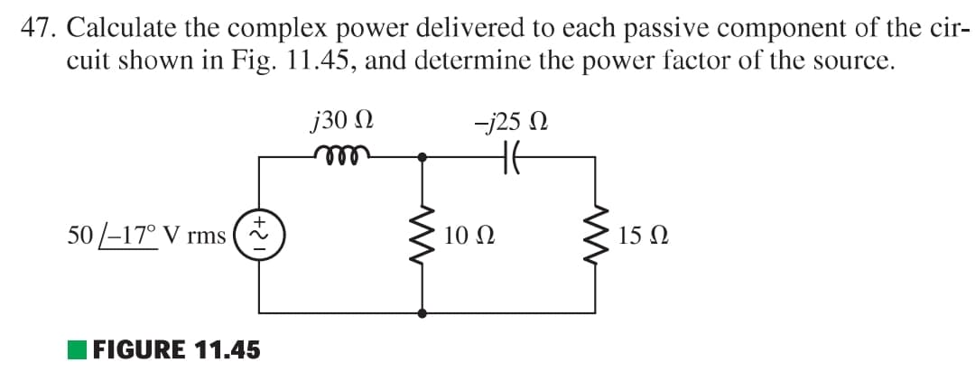 47. Calculate the complex power delivered to each passive component of the cir-
cuit shown in Fig. 11.45, and determine the power factor of the source.
50-17° V rms
FIGURE 11.45
j30 Ω
m
M
-j25 Ω
He
10 Ω
ww
15 Ω