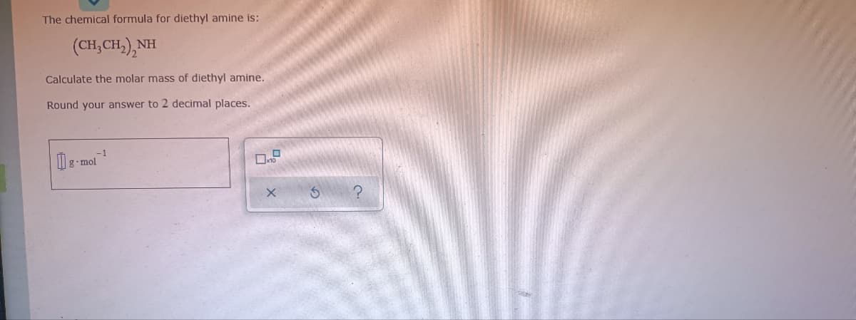 The chemical formula for diethyl amine is:
(CH, CH,), NH
Calculate the molar mass of diethyl amine.
Round your answer to 2 decimal places.
-1
g•mol
