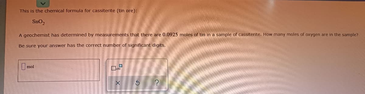 This is the chemical formula for cassiterite (tin ore):
SnO2
A geochemist has determined by measurements that there are 0.0925 moles of tin in a sample of cassiterite. How many moles of oxygen are in the sample?
Be sure your answer has the correct number of significant digits.
mol
