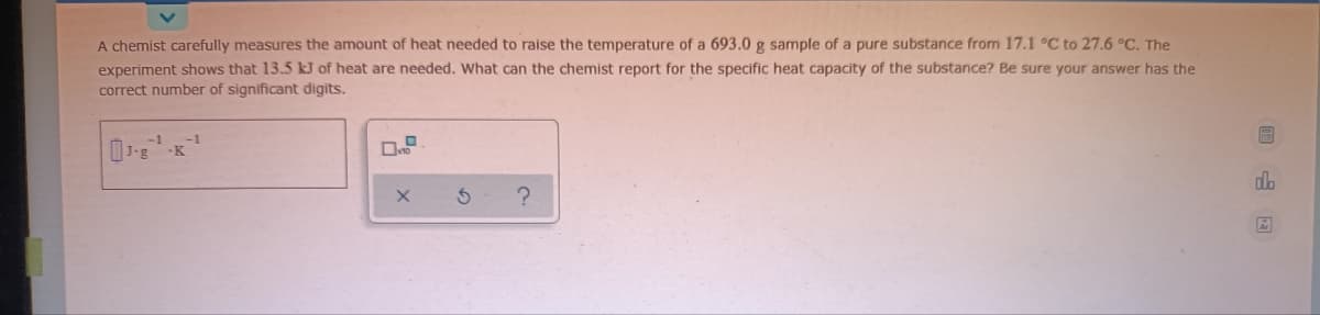 A chemist carefully measures the amount of heat needed to raise the temperature of a 693.0 g sample of a pure substance from 17.1 °C to 27.6 °C. The
experiment shows that 13.5 kJ of heat are needed. What can the chemist report for the specific heat capacity of the substance? Be sure your answer has the
correct number of significant digits.
do
?
