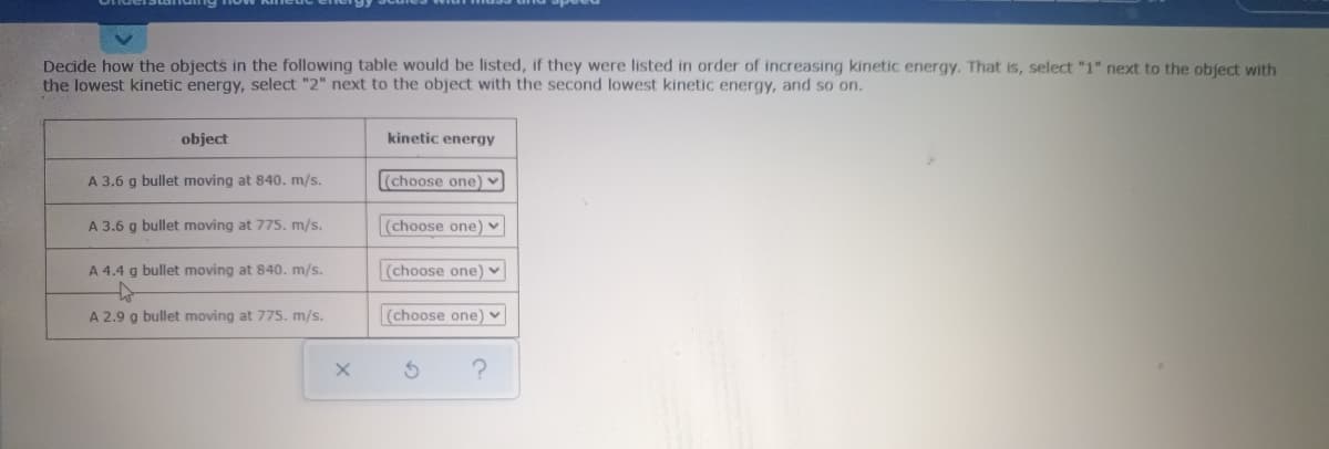 Decide how the objects in the following table would be listed, if they were listed in order of increasing kinetic energy. That is, select "1" next to the object with
the lowest kinetic energy, select "2" next to the object with the second lowest kinetic energy, and so on.
object
kinetic energy
A 3.6 g bullet moving at 840. m/s.
(choose one) ♥
A 3.6 g bullet moving at 775. m/s.
(choose one) v
A 4.4 g bullet moving at 840. m/s.
(choose one) ♥
A 2.9 g bullet moving at 775. m/s.
(choose one) v

