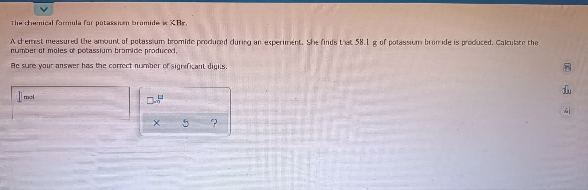 The chemical formula for potassium bromide is KBr.
A chemist measured the amount of potassium bromide produced during an experiment. She finds that 58.1 g of potassium bromide is produced. Calculate the
number of moles of potassium bromide produced.
Be sure your answer has the correct number of significant digits.
dlb
mol
