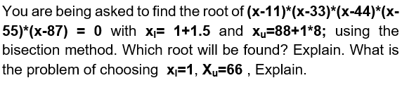 You are being asked to find the root of (x-11)*(x-33)*(x-44)*(x-
55)*(x-87) = 0 with x= 1+1.5 and xu=88+1*8; using the
bisection method. Which root will be found? Explain. What is
the problem of choosing x=1, X=66 , Explain.
