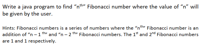 Write a java program to find "nth" Fibonacci number where the value of "n" will
be given by the user.
Hints: Fibonacci numbers is a series of numbers where the "nth" Fibonacci number is an
th" Fibonacci numbers. The 1st and 2nd Fibonacci numbers
addition of "n – 1 th" and "n – 2
are 1 and 1 respectively.
