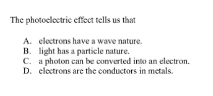 The photoelectric effeet tells us that
A. electrons have a wave nature.
B. light has a particle nature.
C. a photon can be converted into an electron.
D. electrons are the conductors in metals.
