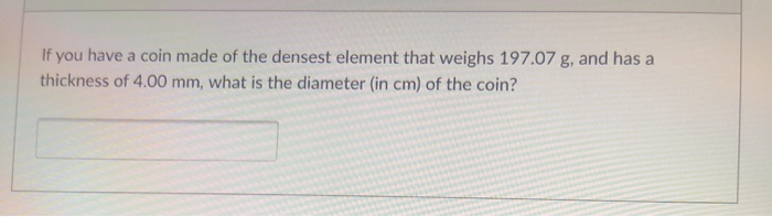 If you have a coin made of the densest element that weighs 197.07 g, and has a
thickness of 4.00 mm, what is the diameter (in cm) of the coin?

