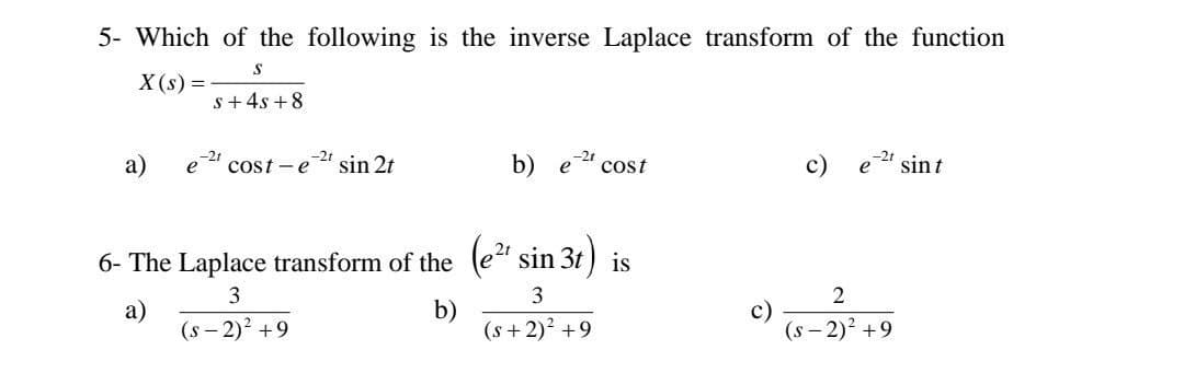 5- Which of the following is the inverse Laplace transform of the function
X (s) =
s+ 4s +8
cost -e
-2t
sin 2t
b)
cost
'sint
6- The Laplace transform of the (e" sin 3t) is
3
3
2
a)
(s - 2)? +9
b)
(s +2)? +9
(s - 2)2 +9
