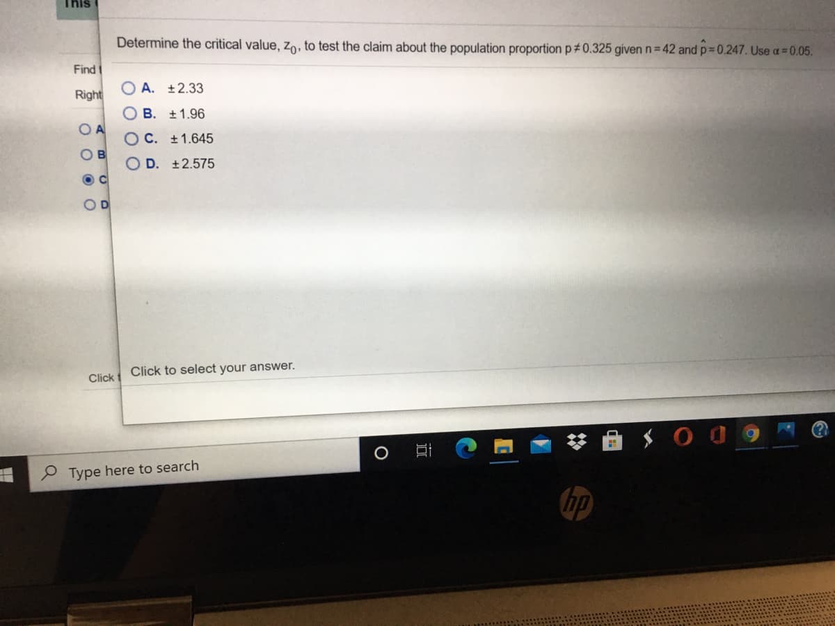 This
Determine the critical value, Zo, to test the claim about the population proportion p#0.325 given n= 42 and p=0.247. Use a = 0.05.
Find
O A. ±2.33
Right
B. +1.96
O C. +1.645
O D. ±2.575
Click to select your answer.
Click t
P Type here to search
hp
O O O O
