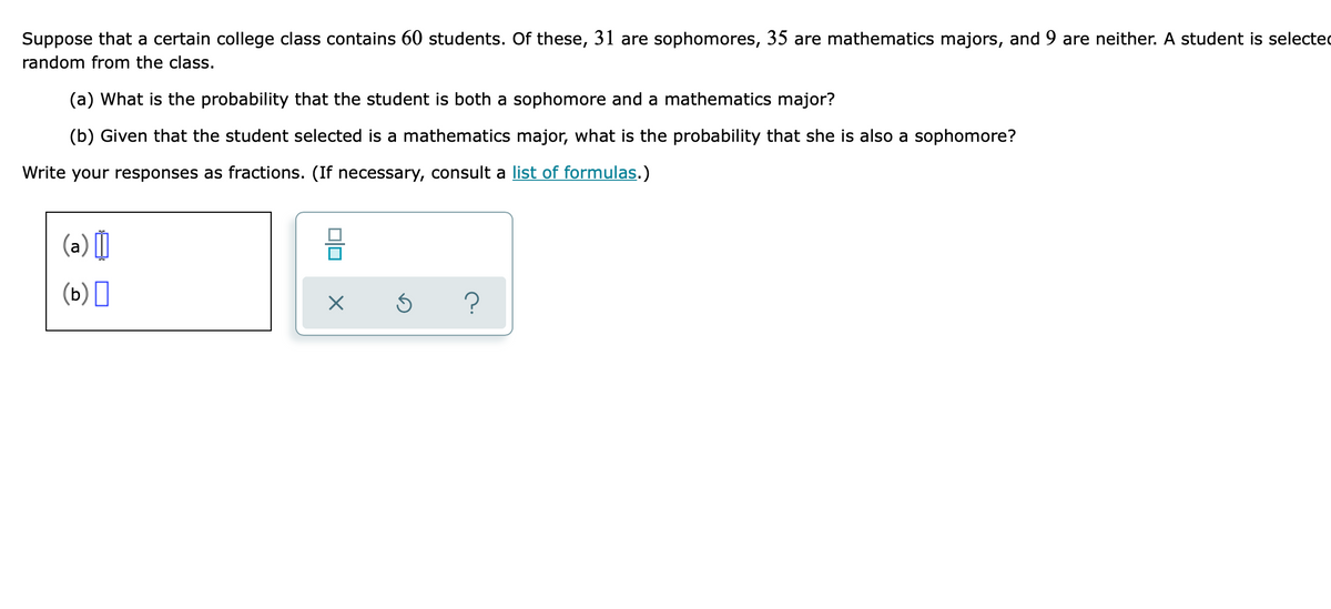Suppose that a certain college class contains 60 students. Of these, 31 are sophomores, 35 are mathematics majors, and 9 are neither. A student is selected
random from the class.
(a) What is the probability that the student is both a sophomore and a mathematics major?
(b) Given that the student selected is a mathematics major, what is the probability that she is also a sophomore?
Write your responses as fractions. (If necessary, consult a list of formulas.)
(a) |
(ь) ‑

