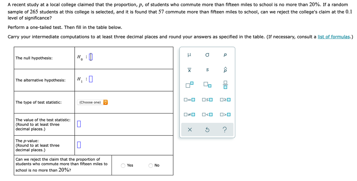 A recent study at a local college claimed that the proportion, p, of students who commute more than fifteen miles to school is no more than 20%. If a random
sample of 265 students at this college is selected, and it is found that 57 commute more than fifteen miles to school, can we reject the college's claim at the 0.1
level of significance?
Perform a one-tailed test. Then fill in the table below.
Carry your intermediate computations to at least three decimal places and round your answers as specified in the table. (If necessary, consult a list of formulas.)
H, : 0
The null hypothesis:
H, :0
Н
1
The alternative hypothesis:
D=0
OSO
The type of test statistic:
(Choose one)
O<O
The value of the test statistic:
(Round to at least three
decimal places.)
The p-value:
(Round to at least three
decimal places.)
Can we reject the claim that the proportion of
students who commute more than fifteen miles to
Yes
No
school is no more than 20%?
