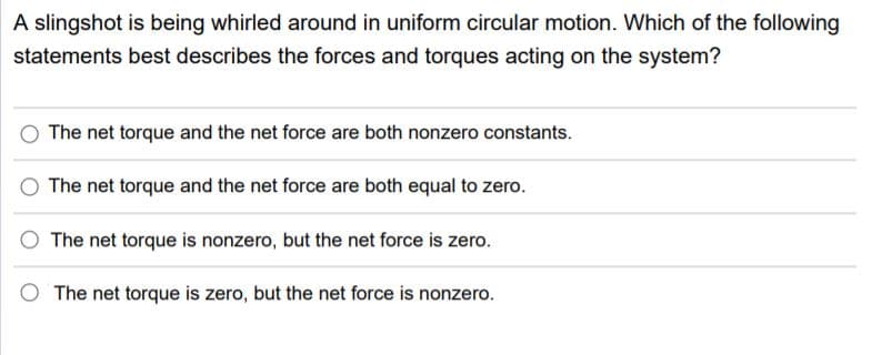 A slingshot is being whirled around in uniform circular motion. Which of the following
statements best describes the forces and torques acting on the system?
The net torque and the net force are both nonzero constants.
The net torque and the net force are both equal to zero.
The net torque is nonzero, but the net force is zero.
The net torque is zero, but the net force is nonzero.
