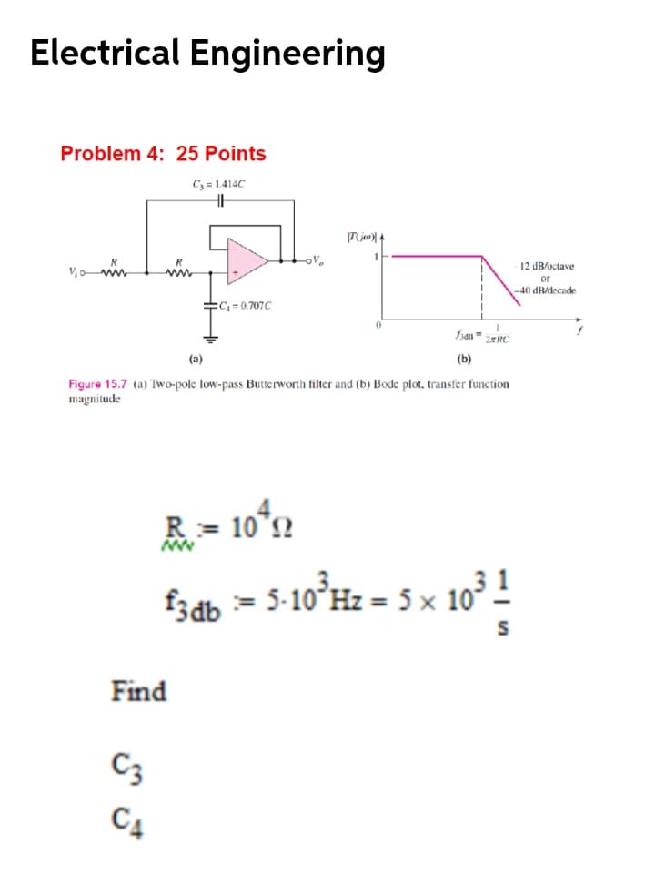 Electrical Engineering
Problem 4: 25 Points
C3 = 1.414C
12 dB/octave
V,ow
or
-40 dB/decade
:C=0.707C
(а)
(b)
Figure 15.7 (a) Two-pole low-pass Butterworth filter and (b) Bode plot, transfer function
magnitude
fzdb = 5-10°H2 = 5 x 10° !
Find
C3
C4
