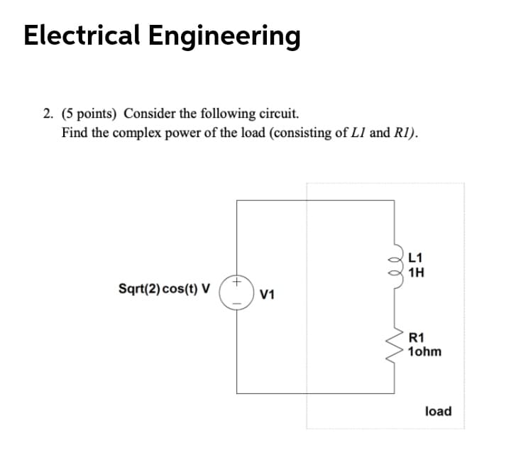 Electrical Engineering
2. (5 points) Consider the following circuit.
Find the complex power of the load (consisting of L1 and R1).
L1
1H
Sqrt(2) cos(t) V
V1
R1
1ohm
load
