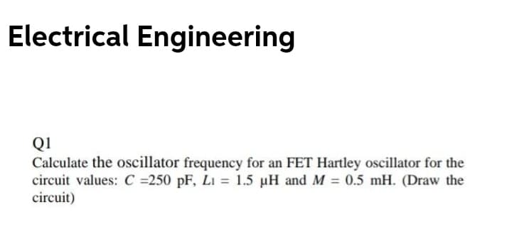 Electrical Engineering
Q1
Calculate the oscillator frequency for an FET Hartley oscillator for the
circuit values: C =250 pF, Lı = 1.5 µH and M = 0.5 mH. (Draw the
circuit)
