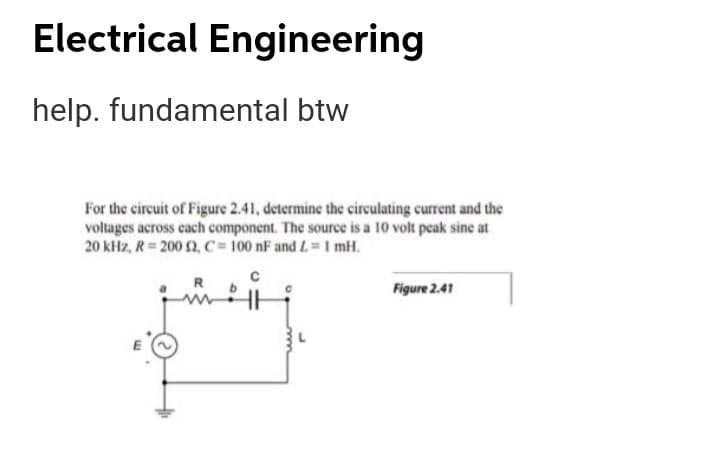 Electrical Engineering
help. fundamental btw
For the circuit of Figure 2.41, determine the circulating current and the
voltages across cach component. The source is a 10 volt peak sine at
20 kHz, R = 200 2, C= 100 nF and L=I mH.
Figure 2.41
