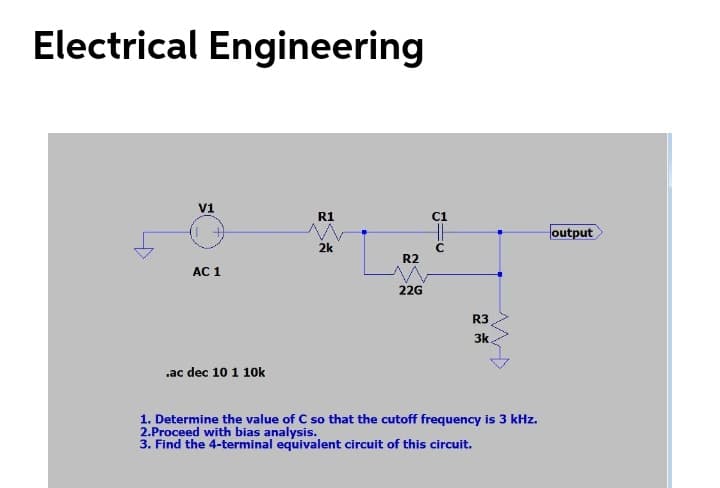 Electrical Engineering
V1
R1
C1
Houtput
2k
R2
AC 1
22G
R3
3k.
.ac dec 10 1 10k
1. Determine the value of C so that the cutoff frequency is 3 kHz.
2.Proceed with bias analysis.
3. Find the 4-terminal equivalent circuit of this circuit.
