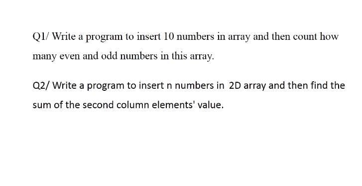 Q1/ Write a program to insert 10 numbers in array and then count how
many even and odd numbers in this array.
Q2/ Write a program to insert n numbers in 2D array and then find the
sum of the second column elements' value.
