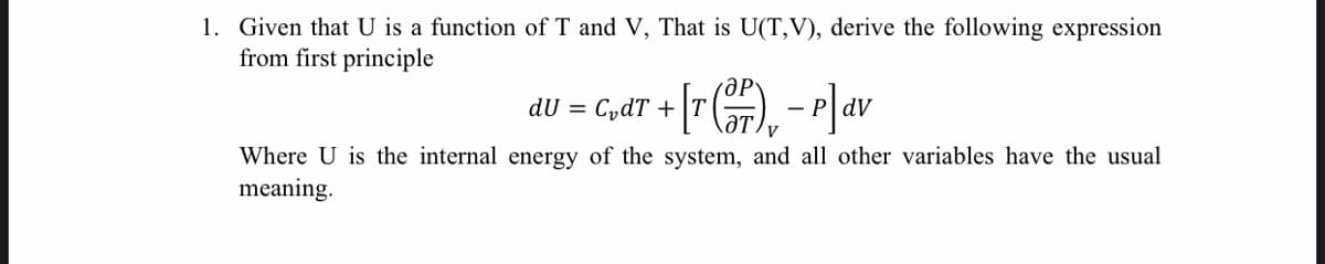 1. Given that U is a function of T and V, That is U(T,V), derive the following expression
from first principle
P]av
dU = CydT +
dV
-
Where U is the internal energy of the system, and all other variables have the usual
meaning.
