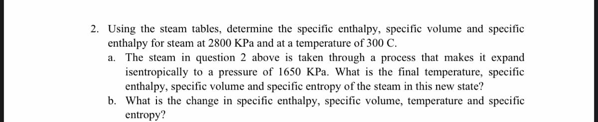2. Using the steam tables, determine the specific enthalpy, specific volume and specific
enthalpy for steam at 2800 KPa and at a temperature of 300 C.
a. The steam in question 2 above is taken through a process that makes it expand
isentropically to a pressure of 1650 KPa. What is the final temperature, specific
enthalpy, specific volume and specific entropy of the steam in this new state?
b. What is the change in specific enthalpy, specific volume, temperature and specific
entropy?
