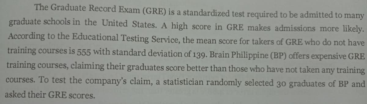 The Graduate Record Exam (GRE) is a standardized test required to be admitted to:
many
graduate schools in the United States. A high score in GRE makes admissions more likely.
According to the Educational Testing Service, the mean score for takers of GRE who do not have
training courses is 555 with standard deviation of 139. Brain Philippine (BP) offers expensive GRE
training courses, claiming their graduates score better than those who have not taken any training
courses. To test the company's claim, a statistician randomly selected 30 graduates of BP and
asked their GRE scores.
