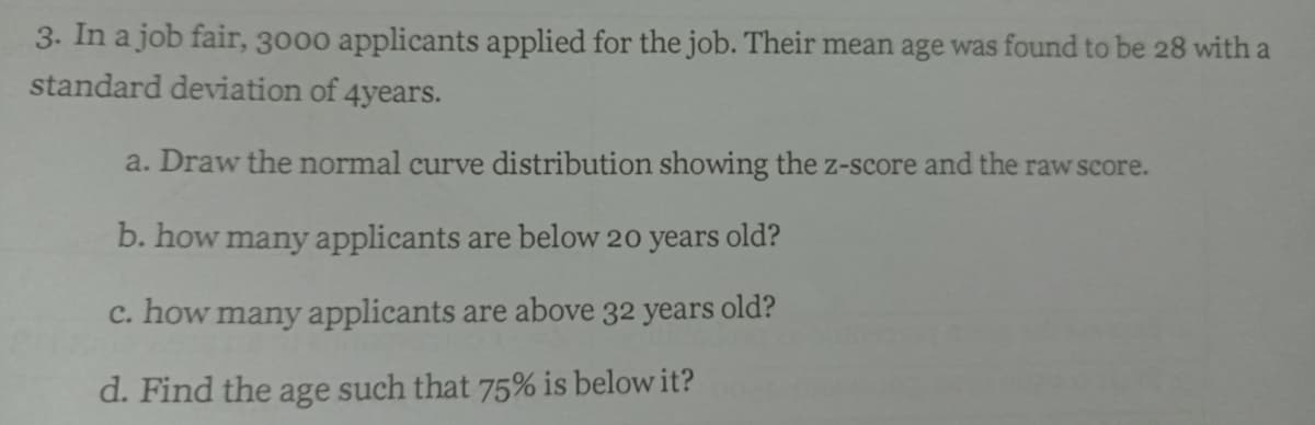 3. In a job fair, 3000 applicants applied for the job. Their mean age was found to be 28 with a
standard deviation of 4years.
a. Draw the normal curve distribution showing the z-score and the raw score.
b. how many applicants are below 20 years old?
c. how many applicants are above 32 years old?
d. Find the age such that 75% is below it?
