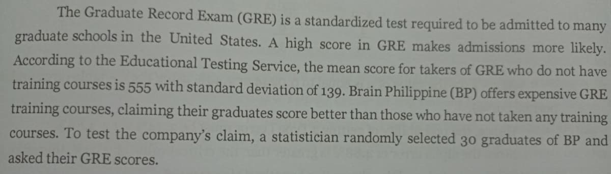 The Graduate Record Exam (GRE) is a standardized test required to be admitted to:
many
graduate schools in the United States. A high score in GRE makes admissions more likely.
According to the Educational Testing Service, the mean score for takers of GRE who do not have
training courses is 555 with standard deviation of 139. Brain Philippine (BP) offers expensive GRE
training courses, claiming their graduates score better than those who have not taken any training
courses. To test the company's claim, a statistician randomly selected 30 graduates of BP and
asked their GRE scores.
