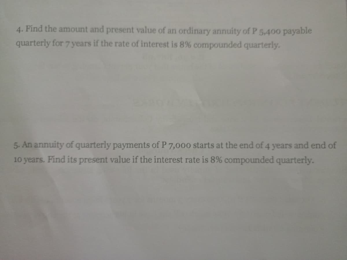 4. Find the amount and present value of an ordinary annuity of P 5,400 payable
quarterly for 7years if the rate of interest is 8% compounded quarterly.
5. An annuity of quarterly payments of P 7,000 starts at the end of 4 years and end of
10 years. Find its present value if the interest rate is 8% compounded quarterly.
