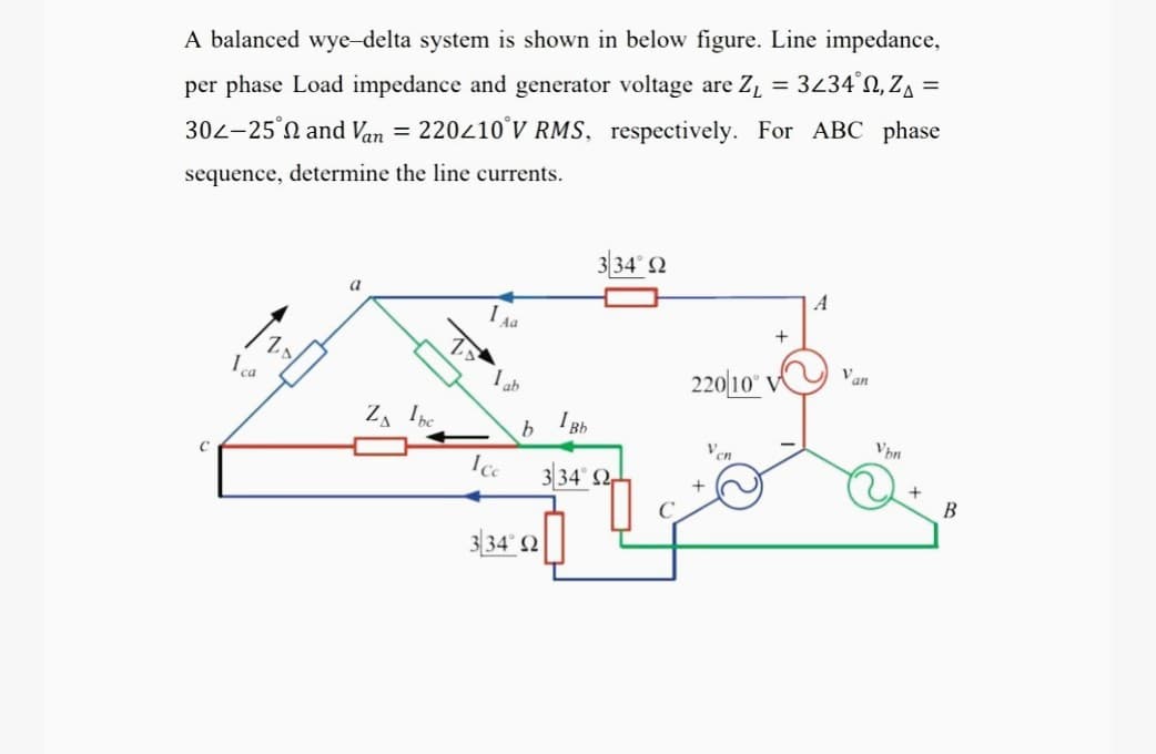 A balanced wye-delta system is shown in below figure. Line impedance,
%3D
%3D
per phase Load impedance and generator voltage are Z, = 3434'N, ZA =
302-25°N and Van = 220210'V RMS, respectively. For ABC phase
sequence, determine the line currents.
334° 2
I Aa
Van
I ca
220|10" V^
ZA Ibc
I Bh
Vhn
334 2
334' 2
