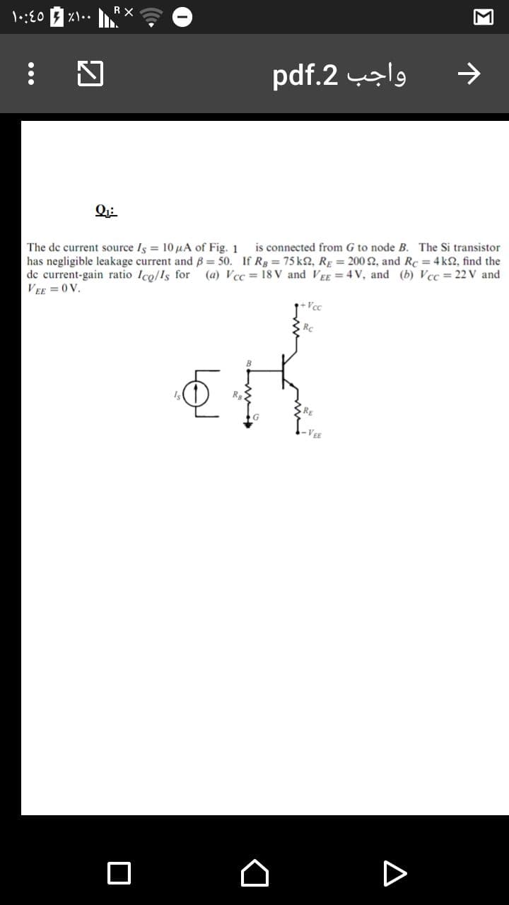 1:E0
pdf.2 l9
Q:
is connected from G to node B. The Si transistor
The de current source Is = 10 µA of Fig. 1
has negligible leakage current and B = 50. If Rg = 75 k2, RĘ = 200 2, and Rc = 4k2, find the
de current-gain ratio Ico/Is for
VEE = 0V.
(a) Vcc = 18 V and VEE =4 V, and (b) Vcc = 22 V and
Rc
VEE
...
