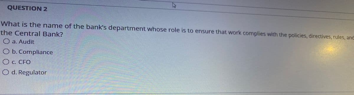 QUESTION 2
What is the name of the bank's department whose role is to ensure that work complies with the policies, directives, rules, and
the Central Bank?
O a. Audit
O b. Compliance
O c. CFO
Od. Regulator
