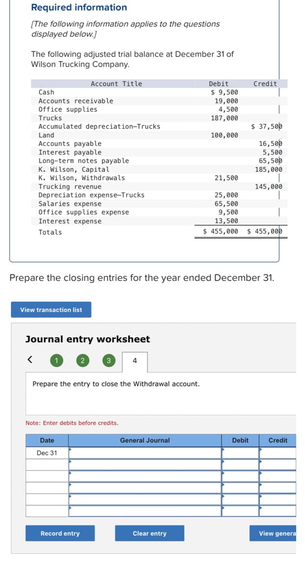 Required information
[The following information applies to the questions
displayed below.]
The following adjusted trial balance at December 31 of
Wilson Trucking Company.
Account Title
Debit
Credit
Cash
$ 9,500
Accounts receivable
19,000
4,500
Office supplies
Trucks
187,000
Accumulated depreciation-Trucks
$ 37,50p
Land
100,000
16,500
5,500
65,50p
185,000
Accounts payable
Interest payable
Long-term notes payable
K. Wilson, Capital
K. Wilson, Withdrawals
Trucking revenue
Depreciation expense-Trucks
Salaries expense
Office supplies expense
Interest expense
21,500
145,000
25,000
65,500
9,500
13,500
$ 455,000
Totals
$ 455,000
Prepare the closing entries for the year ended December 31.
View transaction list
Journal entry worksheet
4
Prepare the entry to close the Withdrawal account.
Note: Enter debits before credits.
Date
General Journal
Debit
Credit
Dec 31
Record entry
Clear entry
View genera
