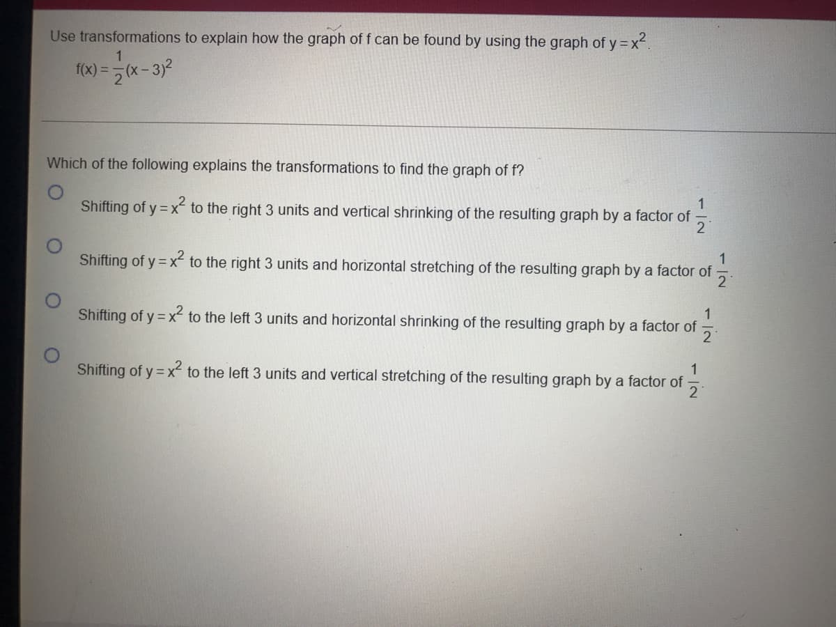 Use transformations to explain how the graph of f can be found by using the graph of y = x.
f(x) =5 (x-3)2
%3D
Which of the following explains the transformations to find the graph of f?
Shifting of y = x to the right 3 units and vertical shrinking of the resulting graph by a factor of
1
Shifting of y = x to the right 3 units and horizontal stretching of the resulting graph by a factor of
21
1
Shifting of y = x to the left 3 units and horizontal shrinking of the resulting graph by a factor of
1
Shifting of y = x to the left 3 units and vertical stretching of the resulting graph by a factor of
