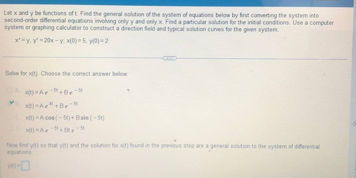 Let x and y be functions of t. Find the general solution of the system of equations below by first converting the system into
second-order differential equations involving only y and only x. Find a particular solution for the initial conditions. Use a computer
system or graphing calculator to construct a direction field and typical solution curves for the given system.
x'= y, y'=20x-y; x(0)= 5, y(0)=2
Solve for x(t). Choose the correct answer below.
-5t + Be
- 5t
x(t) = A e
VB.
- 5t
x(t) = A e 4¹+ Be
C. x(t) = A cos (-5t) + B sin (-5t)
R
x(t) = A e
-5t + Bte - 5t
Now find y(t) so that y(t) and the solution for x(t) found in the previous step are a general solution to the system of differential
equations.
y(t) = 0