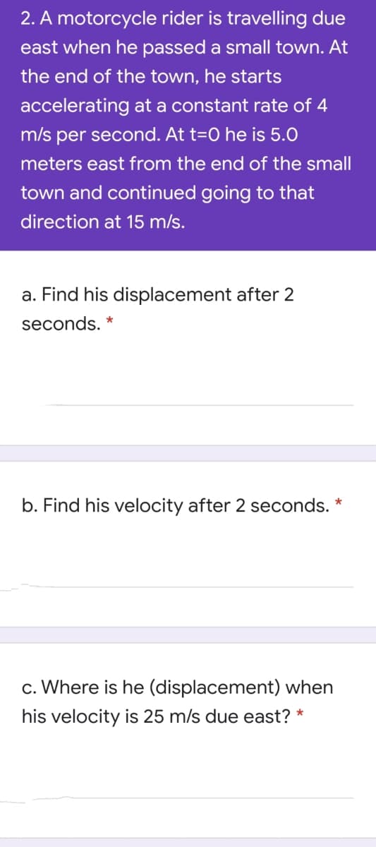 2. A motorcycle rider is travelling due
east when he passed a small town. At
the end of the town, he starts
accelerating at a constant rate of 4
m/s
per second. At t=O he is 5.0
meters east from the end of the small
town and continued going to that
direction at 15 m/s.
a. Find his displacement after 2
seconds. *
b. Find his velocity after 2 seconds. *
c. Where is he (displacement) when
his velocity is 25 m/s due east? *
