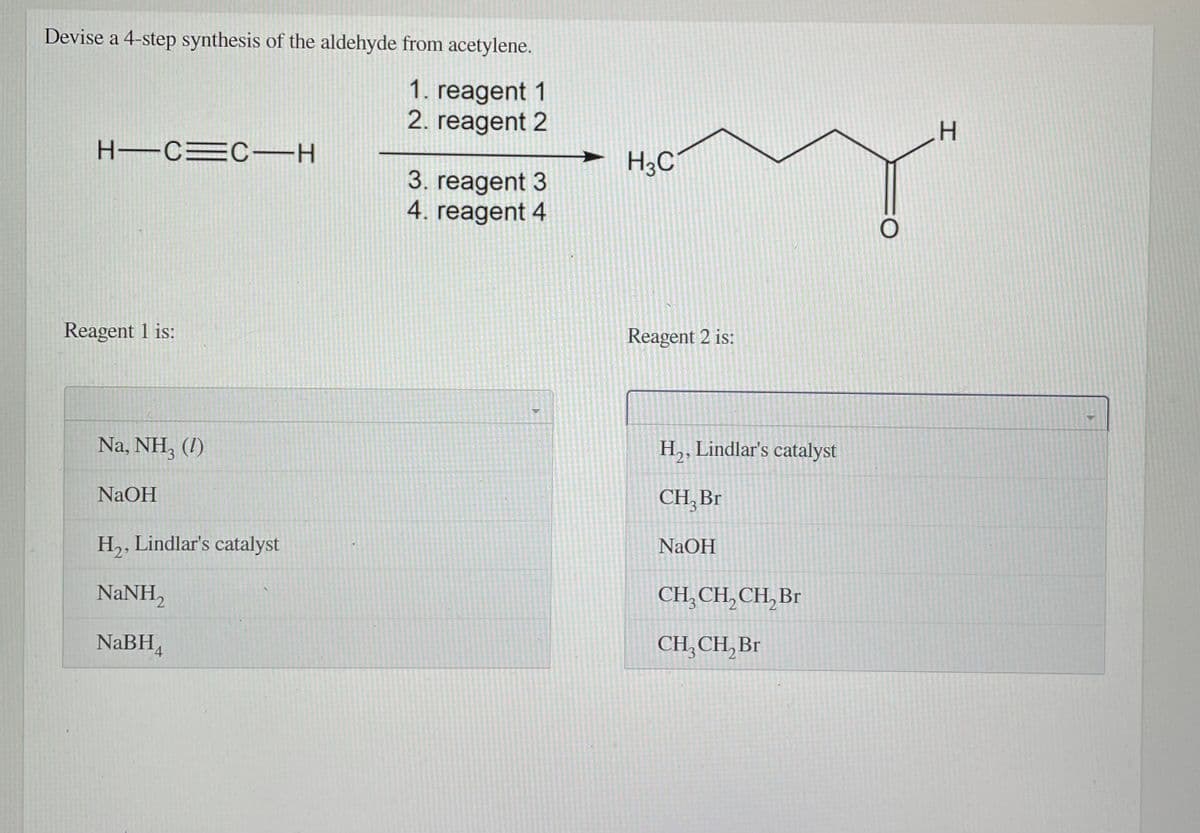 Devise a 4-step synthesis of the aldehyde from acetylene.
1. reagent 1
2. reagent 2
H-CEC-H
H3C
3. reagent 3
4. reagent 4
Reagent 1 is:
Reagent 2 is:
Na, NH, (!)
H,, Lindlar's catalyst
NaOH
CH, Br
H,, Lindlar's catalyst
NaOH
NaNH,
CH,CH, CH, Br
NaBH,
CH,CH, Br
