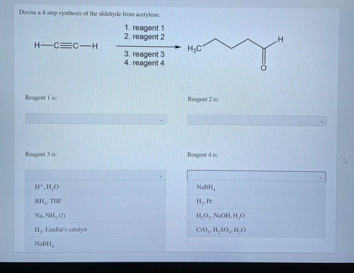Devise a 4-step synthesis of the aldehyde from acetylene.
1. reagent 1
2. reagent 2
H.
H-C=CH
H3C
3. reagent 3
4. reagent 4
Reagent 1 is:
Reagent 2 is:
Reagent 3 is:
Reagent 4 is:
H*,H,0
NaBH,
BH, , THF
H,, Pt
Na, NH, (I)
H,O,, NaOH, H,0
H,, Lindlar's catalyst
CrO3, H,SO,, H,O
4
NaBH,

